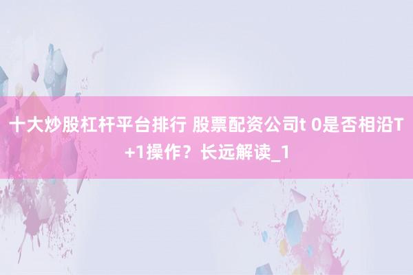 十大炒股杠杆平台排行 股票配资公司t 0是否相沿T+1操作？长远解读_1