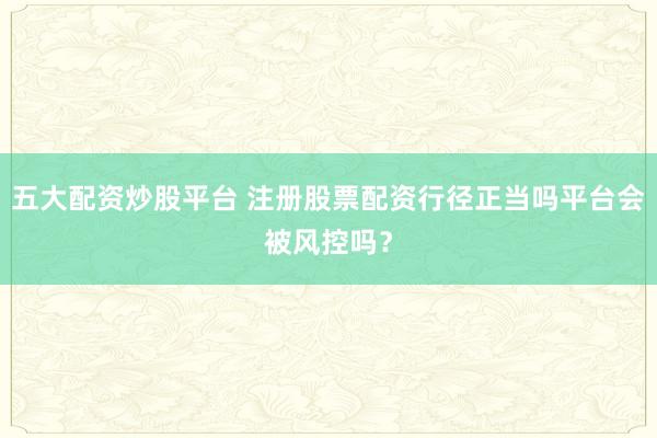 五大配资炒股平台 注册股票配资行径正当吗平台会被风控吗？