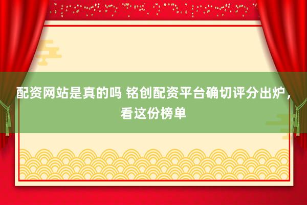 配资网站是真的吗 铭创配资平台确切评分出炉，看这份榜单