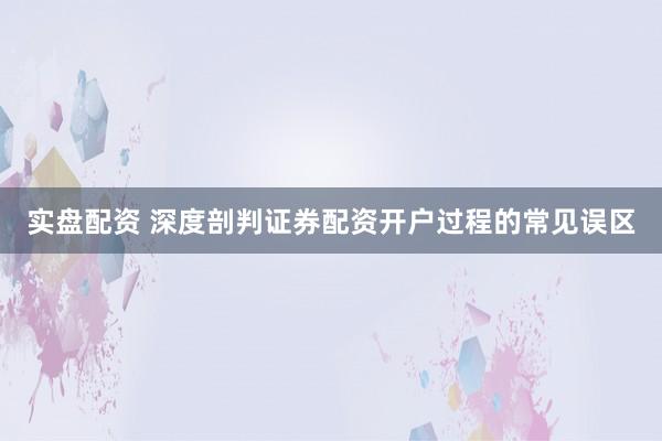 实盘配资 深度剖判证券配资开户过程的常见误区