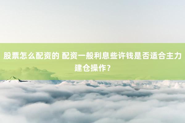股票怎么配资的 配资一般利息些许钱是否适合主力建仓操作？