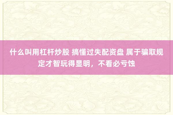 什么叫用杠杆炒股 搞懂过失配资盘 属于骗取规定才智玩得显明，不看必亏蚀