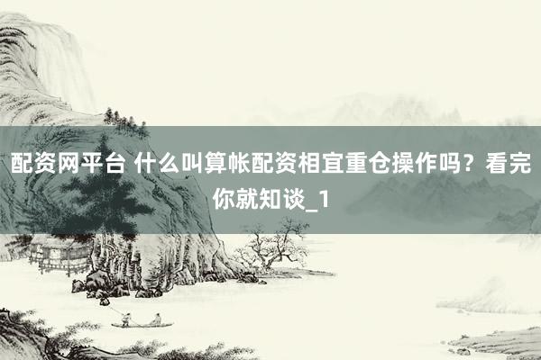 配资网平台 什么叫算帐配资相宜重仓操作吗？看完你就知谈_1