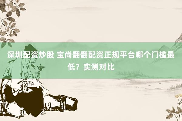深圳配资炒股 宝尚翻翻配资正规平台哪个门槛最低?实测对比