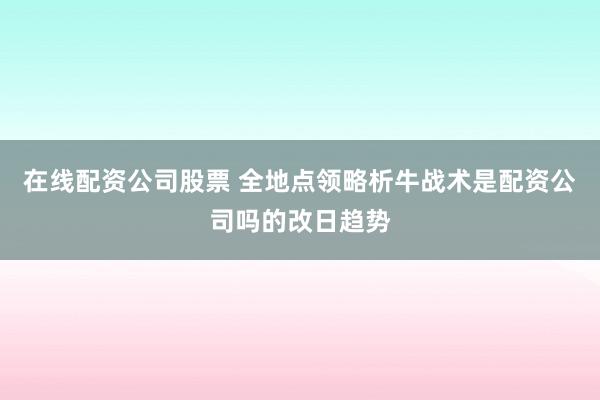 在线配资公司股票 全地点领略析牛战术是配资公司吗的改日趋势