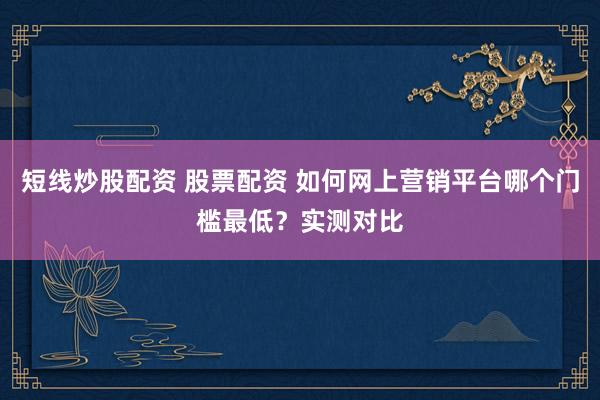 短线炒股配资 股票配资 如何网上营销平台哪个门槛最低?实测对比