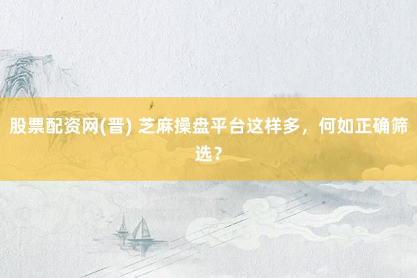 股票配资网(晋) 芝麻操盘平台这样多，何如正确筛选？