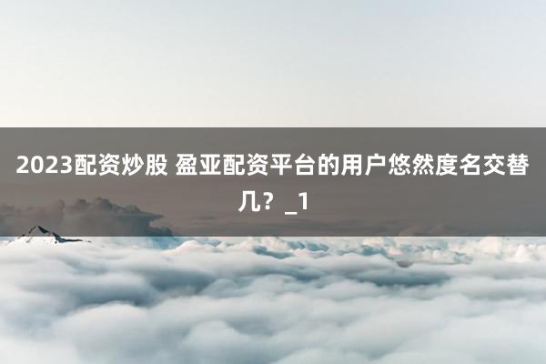 2023配资炒股 盈亚配资平台的用户悠然度名交替几？_1