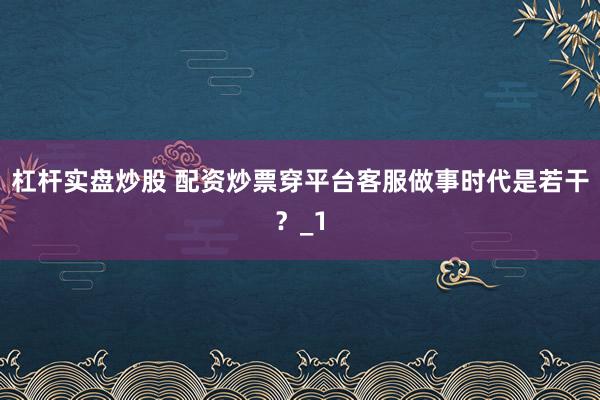 杠杆实盘炒股 配资炒票穿平台客服做事时代是若干？_1