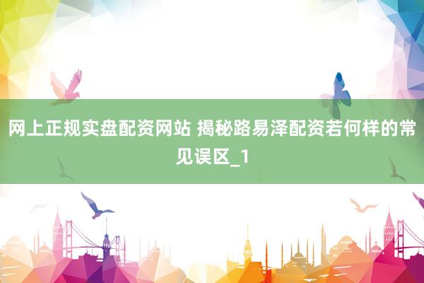 网上正规实盘配资网站 揭秘路易泽配资若何样的常见误区_1