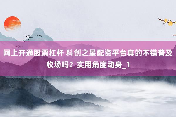 网上开通股票杠杆 科创之星配资平台真的不错普及收场吗？实用角度动身_1