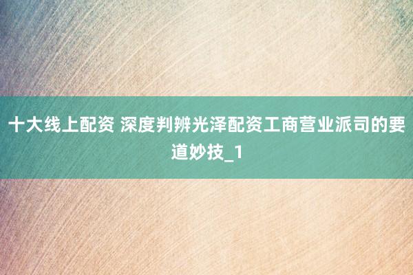 十大线上配资 深度判辨光泽配资工商营业派司的要道妙技_1