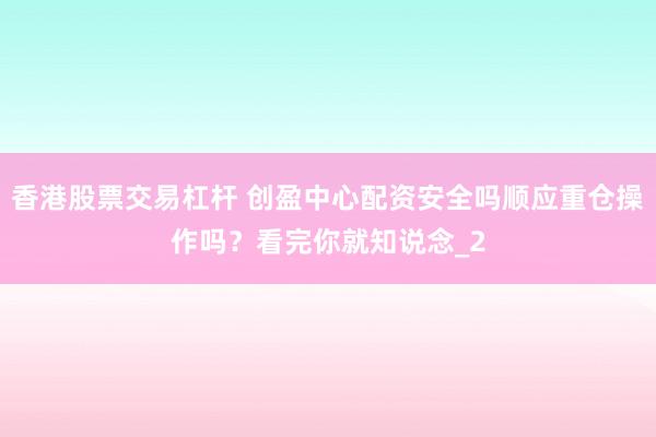 香港股票交易杠杆 创盈中心配资安全吗顺应重仓操作吗?看完你就知说念_2