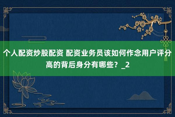 个人配资炒股配资 配资业务员该如何作念用户评分高的背后身分有哪些？_2