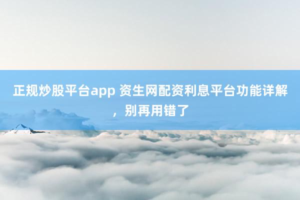 正规炒股平台app 资生网配资利息平台功能详解，别再用错了