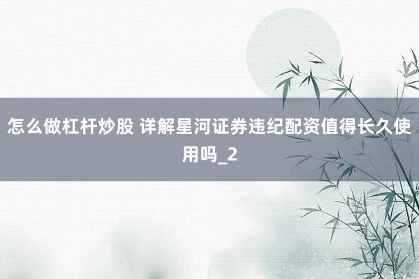 怎么做杠杆炒股 详解星河证券违纪配资值得长久使用吗_2